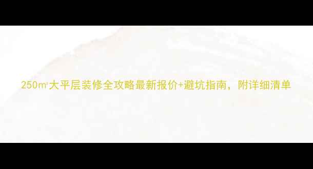图片 250㎡大平层装修全攻略最新报价+避坑指南，附详细清单