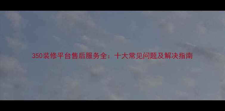 图片 350装修平台售后服务全：十大常见问题及解决指南