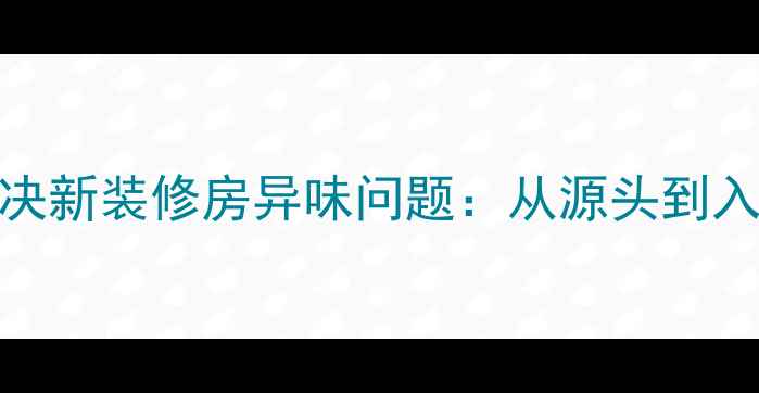 图片 5大科学方法彻底解决新装修房异味问题：从源头到入住的甲醛治理指南1