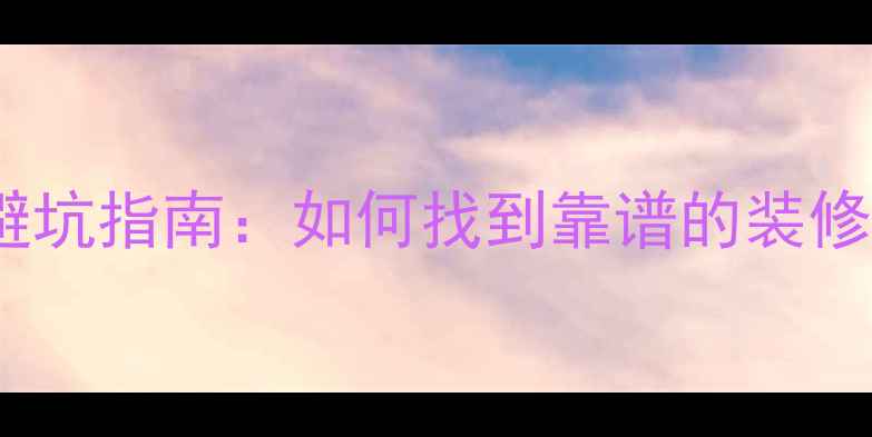 图片 5步筛选+3大避坑指南：如何找到靠谱的装修团队不踩雷？