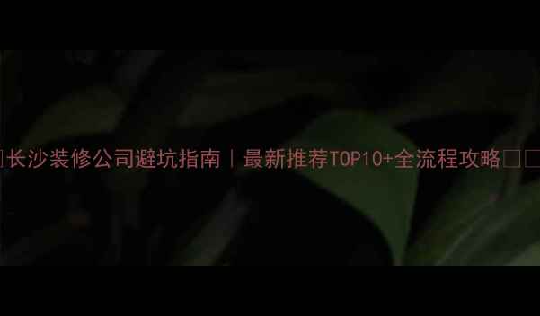 图片 ✨长沙装修公司避坑指南｜最新推荐TOP10+全流程攻略⚠️1