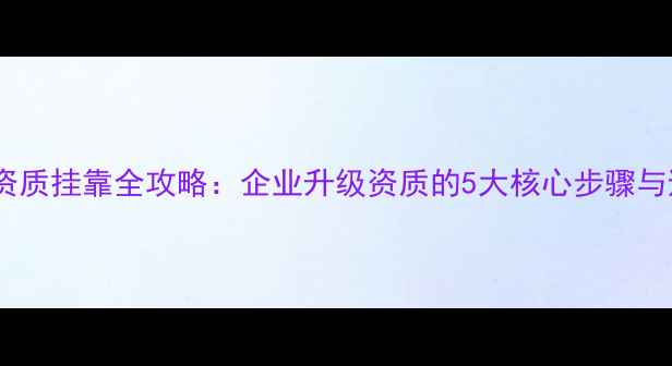 图片 一级装修资质挂靠全攻略：企业升级资质的5大核心步骤与避坑指南2
