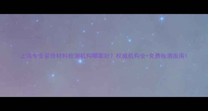 图片 上海专业装修材料检测机构哪家好？权威机构全+免费检测指南1