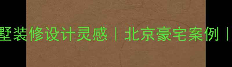 图片 低调奢华别墅装修设计灵感｜北京豪宅案例｜附避坑指南