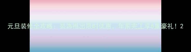 图片 元旦装修全攻略：装饰推出限时优惠，年前完工享8重豪礼！2