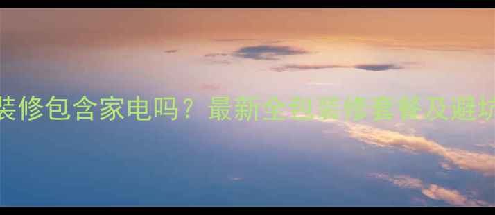 图片 全包装修包含家电吗？最新全包装修套餐及避坑指南