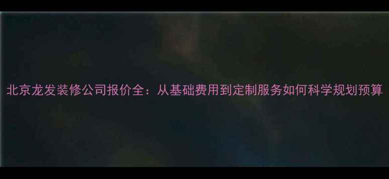 图片 北京龙发装修公司报价全：从基础费用到定制服务如何科学规划预算
