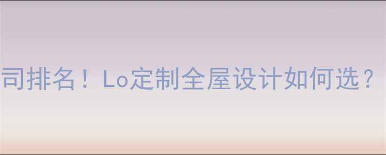 图片 十大品牌装修公司排名！Lo定制全屋设计如何选？全流程避坑指南