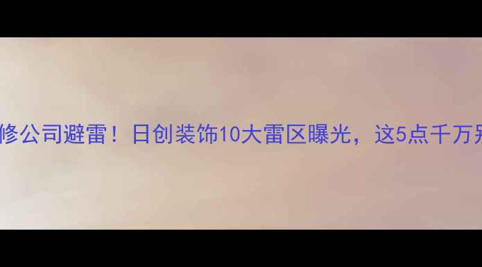 图片 南宁装修公司避雷！日创装饰10大雷区曝光，这5点千万别踩坑1