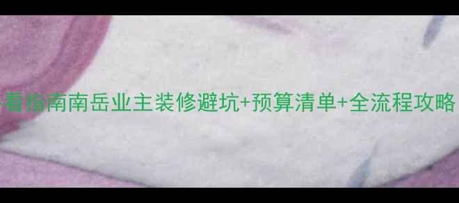图片 南岳装修公司必看指南南岳业主装修避坑+预算清单+全流程攻略（附真实案例）
