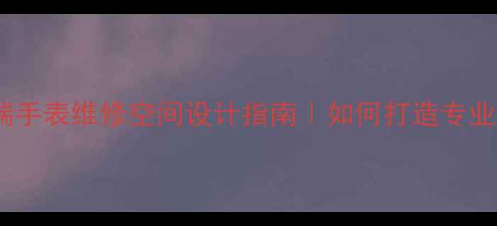 图片 名表维修店装修全攻略高端手表维修空间设计指南｜如何打造专业且高颜值的腕表服务场所2