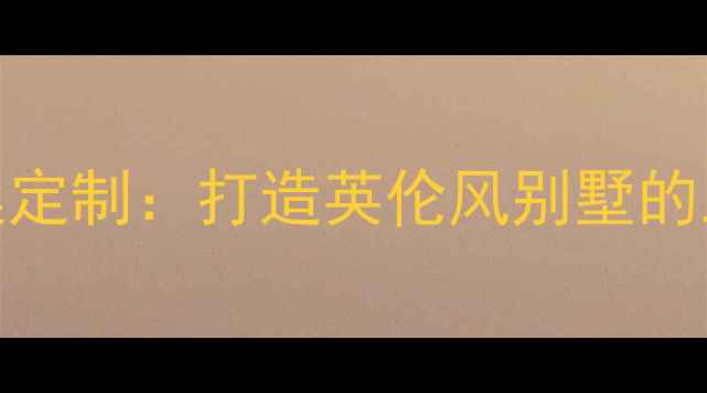 图片 固安英国宫装修设计全案定制：打造英伦风别墅的五个关键步骤与避坑指南