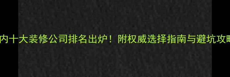 图片 国内十大装修公司排名出炉！附权威选择指南与避坑攻略1