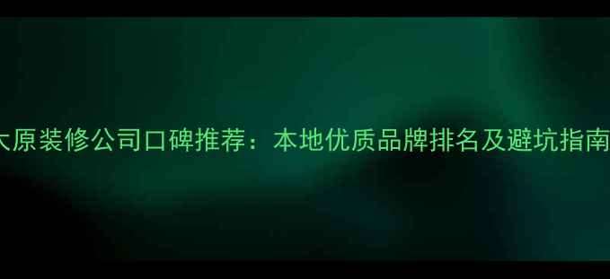 图片 太原装修公司口碑推荐：本地优质品牌排名及避坑指南1