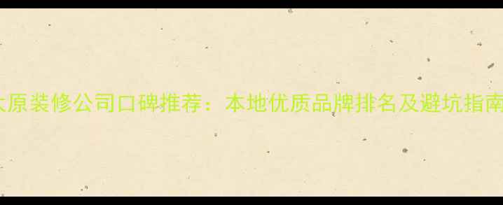 图片 太原装修公司口碑推荐：本地优质品牌排名及避坑指南2