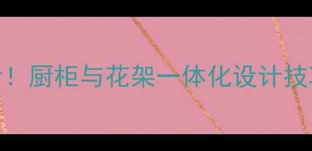 图片 室内装修必看！厨柜与花架一体化设计技巧及选购指南