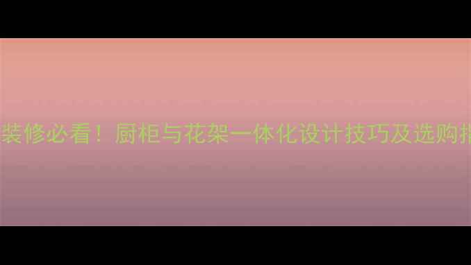 图片 室内装修必看！厨柜与花架一体化设计技巧及选购指南2