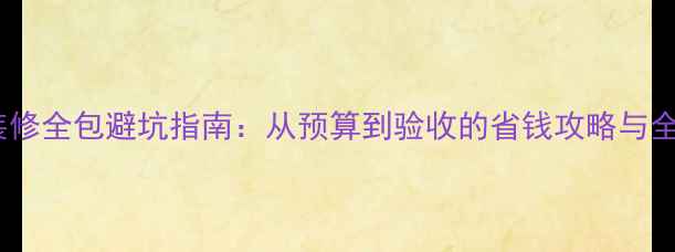 图片 家庭装修全包避坑指南：从预算到验收的省钱攻略与全流程1