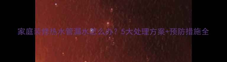 图片 家庭装修热水管漏水怎么办？5大处理方案+预防措施全