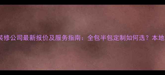 图片 平潭九富装修公司最新报价及服务指南：全包半包定制如何选？本地口碑+案例