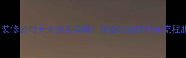 图片 广东装修公司十大排名揭晓！附避坑指南与全流程服务1