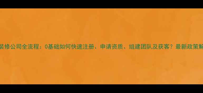 图片 开装修公司全流程：0基础如何快速注册、申请资质、组建团队及获客？最新政策解读