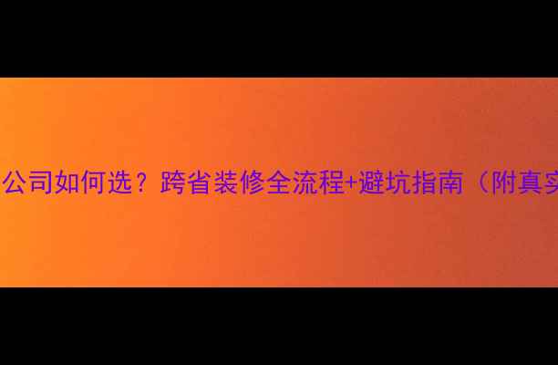 图片 异地装修公司如何选？跨省装修全流程+避坑指南（附真实案例）2