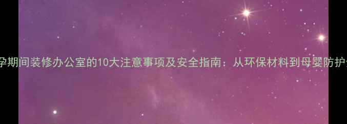 图片 怀孕期间装修办公室的10大注意事项及安全指南：从环保材料到母婴防护全2