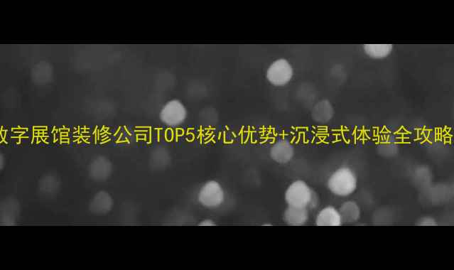 图片 数字展馆装修公司TOP5核心优势+沉浸式体验全攻略1