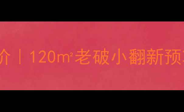 图片 旧房装修最新报价｜120㎡老破小翻新预算清单+避坑指南