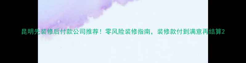 图片 昆明先装修后付款公司推荐！零风险装修指南，装修款付到满意再结算2