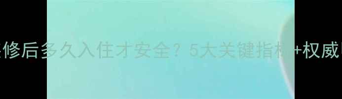 图片 最新指南：装修后多久入住才安全？5大关键指标+权威甲醛检测方法