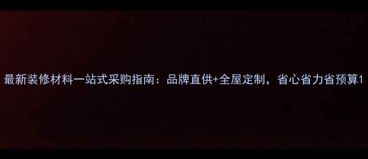 图片 最新装修材料一站式采购指南：品牌直供+全屋定制，省心省力省预算1