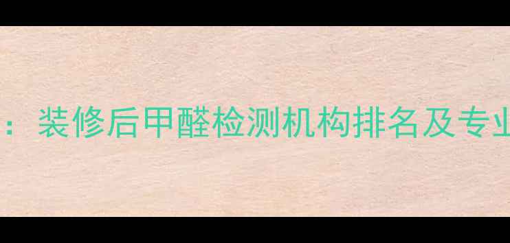 图片 权威指南：装修后甲醛检测机构排名及专业选择全1