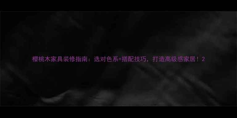 图片 樱桃木家具装修指南：选对色系+搭配技巧，打造高级感家居！2