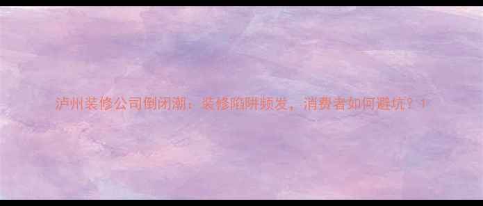 图片 泸州装修公司倒闭潮：装修陷阱频发，消费者如何避坑？1