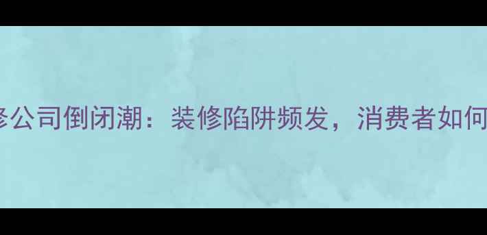 图片 泸州装修公司倒闭潮：装修陷阱频发，消费者如何避坑？2