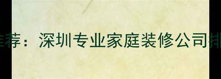 图片 深圳家庭装修推荐：深圳专业家庭装修公司排名及避坑指南1