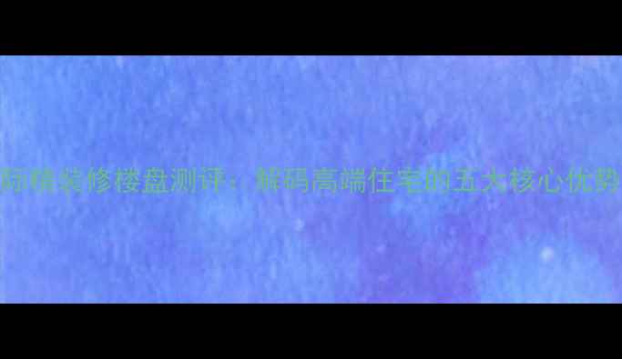 图片 烟台中海国际精装修楼盘测评：解码高端住宅的五大核心优势与品质密码