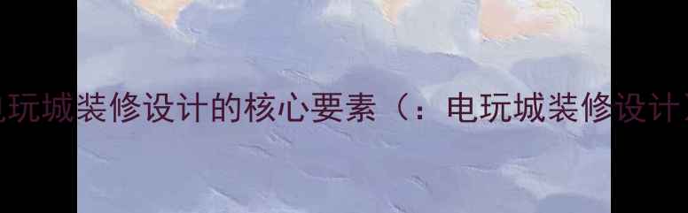 图片 电玩城装修设计的核心要素（：电玩城装修设计）