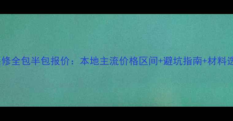 图片 石门县装修全包半包报价：本地主流价格区间+避坑指南+材料选购攻略2