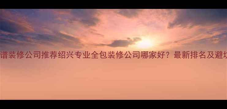 图片 绍兴靠谱装修公司推荐绍兴专业全包装修公司哪家好？最新排名及避坑指南1