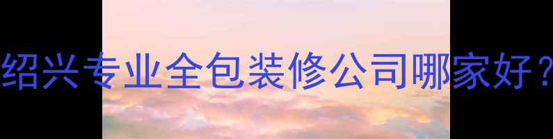 图片 绍兴靠谱装修公司推荐绍兴专业全包装修公司哪家好？最新排名及避坑指南2