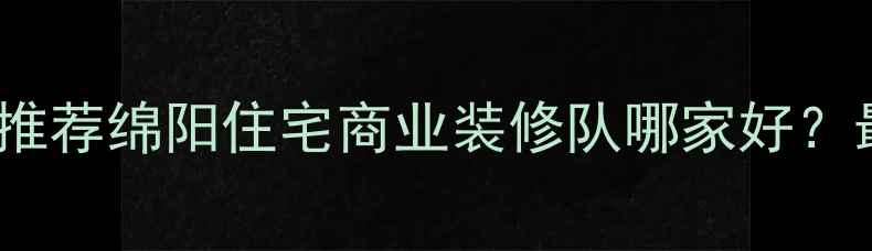 图片 绵阳专业装修施工队推荐绵阳住宅商业装修队哪家好？最新报价与避坑指南2