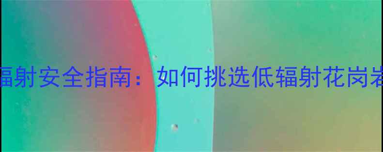 图片 花岗岩装修辐射安全指南：如何挑选低辐射花岗岩并减少危害