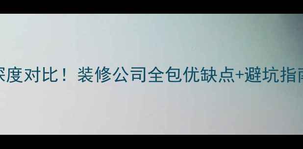 图片 装修全包VS半包深度对比！装修公司全包优缺点+避坑指南，省心省钱攻略