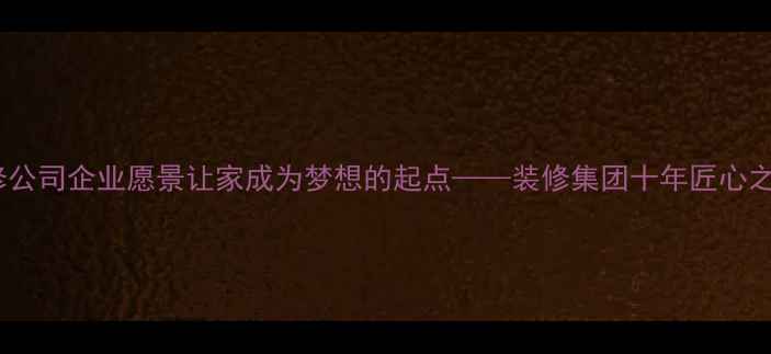 图片 装修公司企业愿景让家成为梦想的起点——装修集团十年匠心之路2