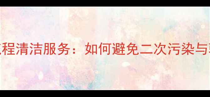 图片 装修公司全流程清洁服务：如何避免二次污染与验收避坑指南