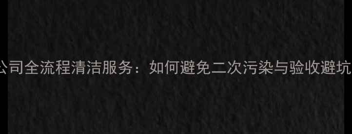 图片 装修公司全流程清洁服务：如何避免二次污染与验收避坑指南1