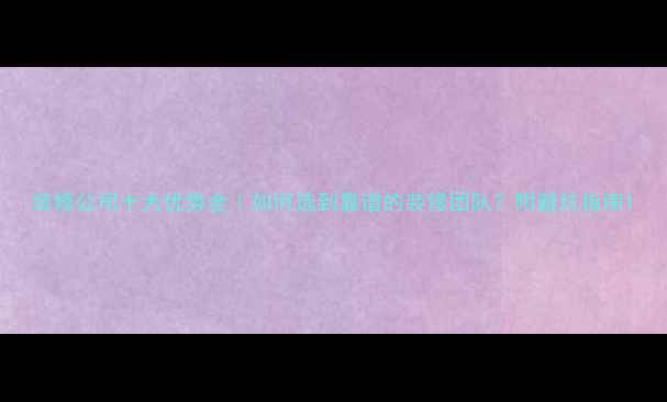 图片 装修公司十大优势全｜如何选到靠谱的装修团队？附避坑指南1